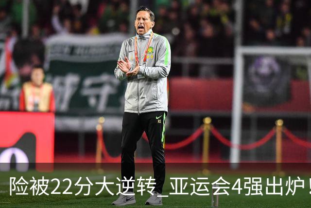 险被22分大逆转 亚运会4强出炉！中国男篮半决赛对手确定:PK日本队